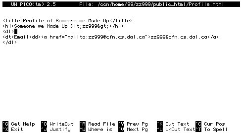    
UW PICO(tm) 2.5   File: /ccn/home/99/zz999/public_html/Profile.html Modified  


<title>Profile of Someone We Made Up</title>
<h1>Someone We Made Up <zz999></h1>
<dl>
<dt>Email<dd><a 
href="mailto:zz999@chebucto.ns.ca">zz999@chebucto.ns.ca</a> 
</dl>














^G Get Help  ^O WriteOut  ^R Read File ^Y Prev Pg   ^K Cut Text  ^C Cur Pos   
^X Exit      ^J Justify   ^W Where is  ^V Next Pg   ^U UnCut Text^T To Spell  
